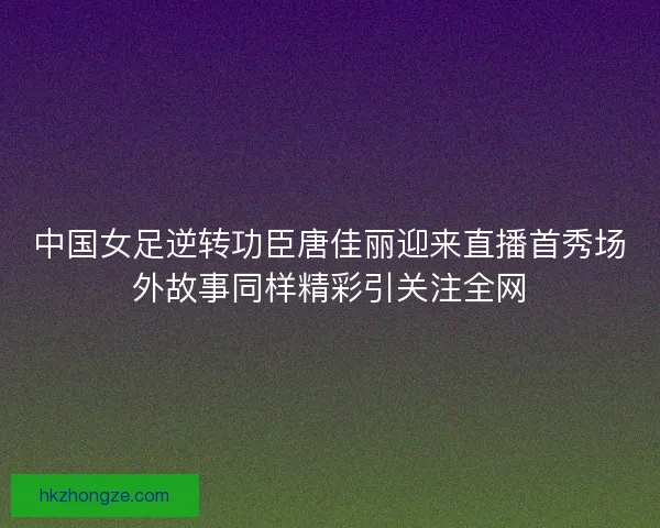 中国女足逆转功臣唐佳丽迎来直播首秀场外故事同样精彩引关注全网