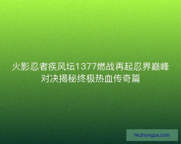 火影忍者疾风坛1377燃战再起忍界巅峰对决揭秘终极热血传奇篇