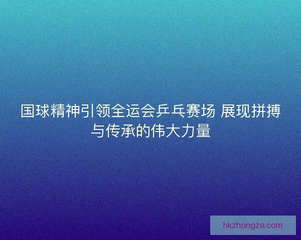 国球精神引领全运会乒乓赛场 展现拼搏与传承的伟大力量